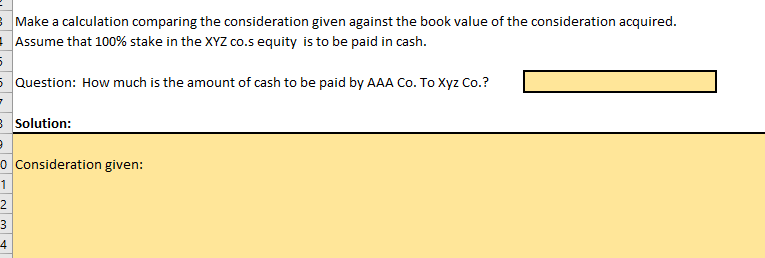 Make a calculation comparing the consideration given against the book value of the consideration acquired.
Assume that 100% stake in the XYZ co.s equity is to be paid in cash.
5 Question: How much is the amount of cash to be paid by AAA Co. To Xyz Co.?
B Solution:
o Consideration given:
1
2
3
4
