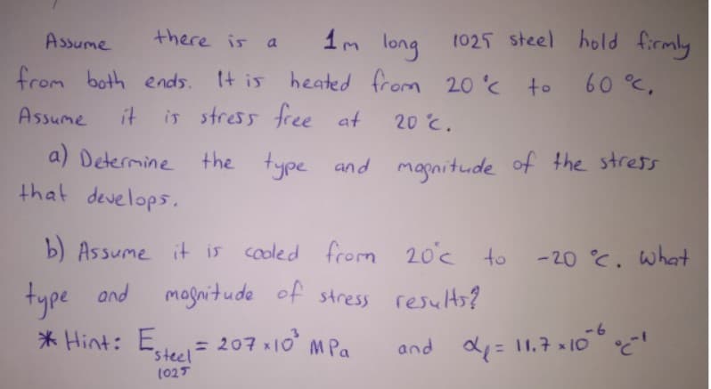 Assume
there is a 1m long 1025 steel hold firmly
from both ends. It is heated from 20'c to
Assume
it
is stress free at
20 c.
a) Determine the type and mapnitude of the stress
that develops.
b) Assume it is cooled from
20°c to
-20 °C. what
type and resulHs?
* Hint: E= 207 x10 M Pa
magnitude of stress
-6
steel
and d= 11.7 x 10
(025
