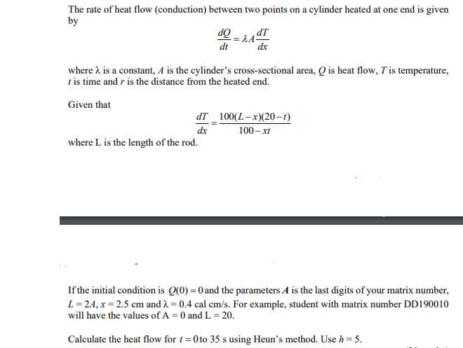 The rate of heat flow (conduction) between two points on a cylinder heated at one end is given
by
dQ=AA
dt
dT
dx
where L is the length of the rod.
dT
dx
where 2 is a constant, A is the cylinder's cross-sectional area, Q is heat flow, T' is temperature,
t is time and r is the distance from the heated end.
Given that
100(L-x)(20-1)
100-xt
If the initial condition is Q(0) = 0 and the parameters A is the last digits of your matrix number,
L=24, x=2.5 cm and 2 = 0.4 cal cm/s. For example, student with matrix number DD190010
will have the values of A = 0 and L = 20.
Calculate the heat flow for t=0 to 35 s using Heun's method. Use h = 5.