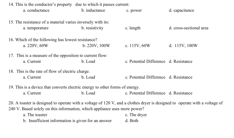 14. This is the conductor's property due to which it passes current:
a. conductance
b. inductance
15. The resistance of a material varies inversely with its:
a. temperature
b. resistivity
16. Which of the following has lowest resistance?
a. 220V, 60W
b. 220V, 100W
17. This is a measure of the opposition to current flow:
a. Current
b. Load
18. This is the rate of flow of electric charge.
a. Current
b. Load
c. power
c. length
c. 115V, 60W
d. capacitance
19. This is a device that converts electric energy to other forms of energy.
a. Current
b. Load
d. cross-sectional area
c. Potential Difference d. Resistance
d. 115V, 100W
c. Potential Difference d. Resistance
c. The dryer
d. Both
c. Potential Difference d. Resistance
20. A toaster is designed to operate with a voltage of 120 V, and a clothes dryer is designed to operate with a voltage of
240 V. Based solely on this information, which appliance uses more power?
a. The toaster
b. Insufficient information is given for an answer