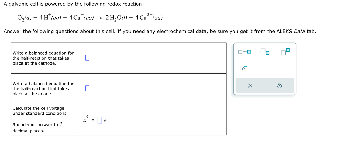 A galvanic cell is powered by the following redox reaction:
+
2+
O₂(g) + 4 H (aq) + 4 Cu (aq) 2 H₂O(1) + 4 Cu² (aq)
Answer the following questions about this cell. If you need any electrochemical data, be sure you get it from the ALEKS Data tab.
Write a balanced equation for
the half-reaction that takes
place at the cathode.
Write a balanced equation for
the half-reaction that takes
place at the anode.
Calculate the cell voltage
under standard conditions.
Round your answer to 2
decimal places.
0
0
E = v
ロ→ロ
X
Ś