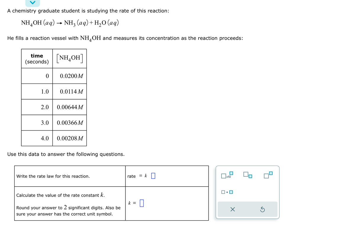 A chemistry graduate student is studying the rate of this reaction:
NH,OH (aq) → NH, (aq)+H,O (aq)
He fills a reaction vessel with NH4OH and measures its concentration as the reaction proceeds:
time
(seconds)
0
1.0
3.0
[NH,OH]
4.0
0.0200M
2.0 0.00644 M
0.0114 M
0.00366M
0.00208M
Use this data to answer the following questions.
Write the rate law for this reaction.
Calculate the value of the rate constant k.
Round your answer to 2 significant digits. Also be
sure your answer has the correct unit symbol.
rate
= k
k = 0
x10
Ś