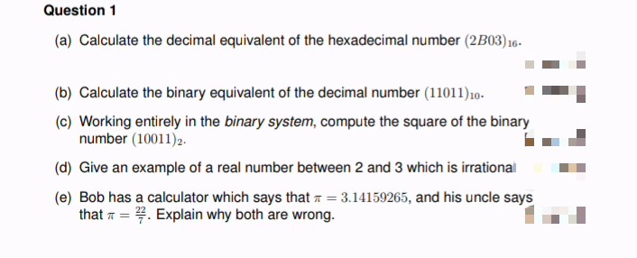 Question 1
(a) Calculate the decimal equivalent of the hexadecimal number (2B03) 16-
(b) Calculate the binary equivalent of the decimal number (11011) 10-
(c) Working entirely in the binary system, compute the square of the binary
number (10011)2.
(d) Give an example of a real number between 2 and 3 which is irrational
(e) Bob has a calculator which says that π = 3.14159265, and his uncle says
that=. Explain why both are wrong.