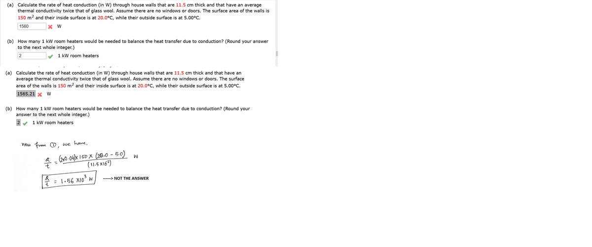 (a) Calculate the rate of heat conduction (in W) through house walls that are 11.5 cm thick and that have an average
thermal conductivity twice that of glass wool. Assume there are no windows or doors. The surface area of the walls is
150 m? and their inside surface is at 20.0°C, while their outside surface is at 5.00°C.
1560
X W
(b) How many 1 kW room heaters would be needed to balance the heat transfer due to conduction? (Round your answer
to the next whole integer.)
1 kW room heaters
(a) Calculate the rate of heat conduction (in W) through house walls that are 11.5 cm thick and that have an
average thermal conductivity twice that of glass wool. Assume there are no windows or doors. The surface
area of the walls is 150 m? and their inside surface is at 20.0°C, while their outside surface is at 5.00°C.
1565.21 X W
(b) How many 1 kW room heaters would be needed to balance the heat transfer due to conduction? (Round your
answer to the next whole integer.)
12
1 kW room heaters
now from O
we have,
(2x0 -04)x 150 X (26.0 - 50) w
(11.5 x163)
------> NOT THE ANSWER
* = 1.56 X10³ w
