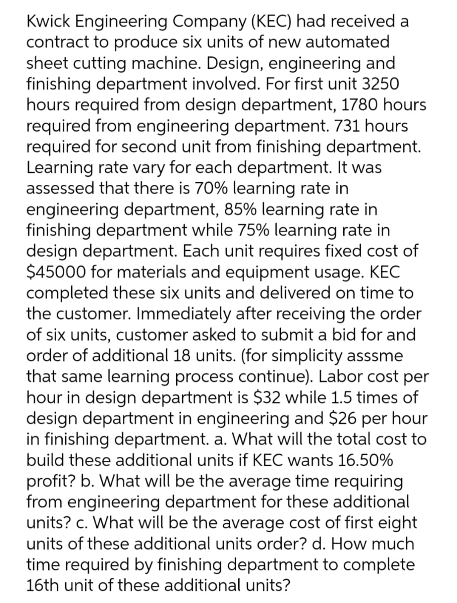 Kwick Engineering Company (KEC) had received a
contract to produce six units of new automated
sheet cutting machine. Design, engineering and
finishing department involved. For first unit 3250
hours required from design department, 1780 hours
required from engineering department. 731 hours
required for second unit from finishing department.
Learning rate vary for each department. It was
assessed that there is 70% learning rate in
engineering department, 85% learning rate in
finishing department while 75% learning rate in
design department. Each unit requires fixed cost of
$45000 for materials and equipment usage. KEC
completed these six units and delivered on time to
the customer. Immediately after receiving the order
of six units, customer asked to submit a bid for and
order of additional 18 units. (for simplicity asssme
that same learning process continue). Labor cost per
hour in design department is $32 while 1.5 times of
design department in engineering and $26 per hour
in finishing department. a. What will the total cost to
build these additional units if KEC wants 16.50%
profit? b. What will be the average time requiring
from engineering department for these additional
units? c. What will be the average cost of first eight
units of these additional units order? d. How much
time required by finishing department to complete
16th unit of these additional units?

