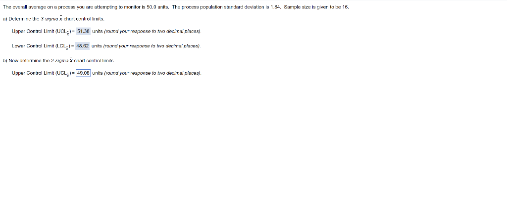 The overall average on a process you are attempting to monitor is 50.0 units. The process population standard deviation is 1.84. Sample size is given to be 16.
a) Determine the 3-sigma x-chart control limits.
Upper Control Limit (UCL;)= 51.38 units (round your response to two decimal places).
Lower Control Limit (LCL;)= 48.62 units (round your response to two decimai places).
b) Now delermine the 2-sigma x-chart control limits.
Upper Control Limit (UCL,)= 49.08 units (round your response fo two decimal places).
