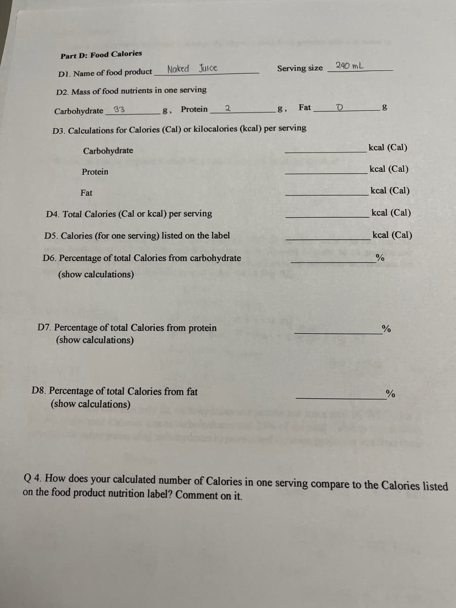 Part D: Food Calories
Naked Juice
Serving size
240 mL
D1. Name of food product
D2. Mass of food nutrients in one serving
Fat
Carbohydrate 33
g, Protein
g,
D3. Calculations for Calories (Cal) or kilocalories (kcal) per serving
kcal (Cal)
Carbohydrate
Protein
kcal (Cal)
Fat
kcal (Cal)
D4. Total Calories (Cal or kcal) per serving
kcal (Cal)
D5. Calories (for one serving) listed on the label
cal (Cal)
D6. Percentage of total Calories from carbohydrate
%
(show calculations)
D7. Percentage of total Calories from protein
(show calculations)
%
D8. Percentage of total Calories from fat
(show calculations)
%
Q 4. How does your calculated number of Calories in one serving compare to the Calories listed
on the food product nutrition label? Comment on it.
