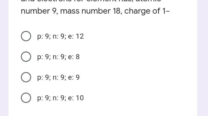 number 9, mass number 18, charge of 1-
Op: 9; n: 9; e: 12
Op: 9; n: 9; e: 8
Op: 9; n: 9; e: 9
Op: 9; n: 9; e: 10