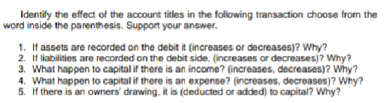 Identify the effect of the account titles in the following transaction choose from the
word inside the parenthesis. Support your answer.
1. If assets are recorded on the debit it (increases or decreases)? Why?
2. If liabilities are recorded on the debit side, (increases or decreases)? Why?
3. What happen to capital if there is an income? (increases, decreases)? why?
4. What happen to capital if there is an expense? (increases, decreases)? Why?
5. If there is an owners' drawing, it is (deducted or added) to capital? Why?
