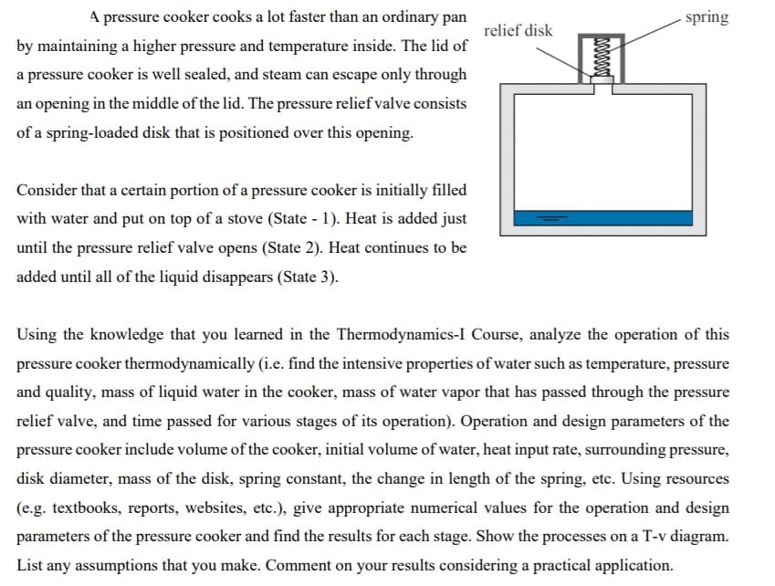 A pressure cooker cooks a lot faster than an ordinary pan
by maintaining a higher pressure and temperature inside. The lid of
a pressure cooker is well sealed, and steam can escape only through
an opening in the middle of the lid. The pressure relief valve consists
of a spring-loaded disk that is positioned over this opening.
Consider that a certain portion of a pressure cooker is initially filled
with water and put on top of a stove (State - 1). Heat is added just
until the pressure relief valve opens (State 2). Heat continues to be
added until all of the liquid disappears (State 3).
