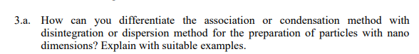 3.a. How can you differentiate the association or condensation method with
disintegration or dispersion method for the preparation of particles with nano
dimensions? Explain with suitable examples.
