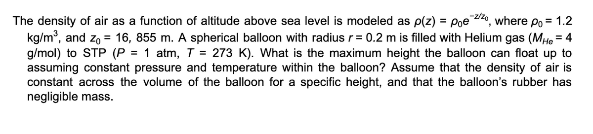 The density of air as a function of altitude above sea level is modeled as p(z) = Pᵒe¯z/zo, where Po = 1.2
kg/m³, and Zo 16, 855 m. A spherical balloon with radius r = 0.2 m is filled with Helium gas (MHe = 4
g/mol) to STP (P = 1 atm, T = 273 K). What is the maximum height the balloon can float up to
assuming constant pressure and temperature within the balloon? Assume that the density of air is
constant across the volume of the balloon for a specific height, and that the balloon's rubber has
negligible mass.