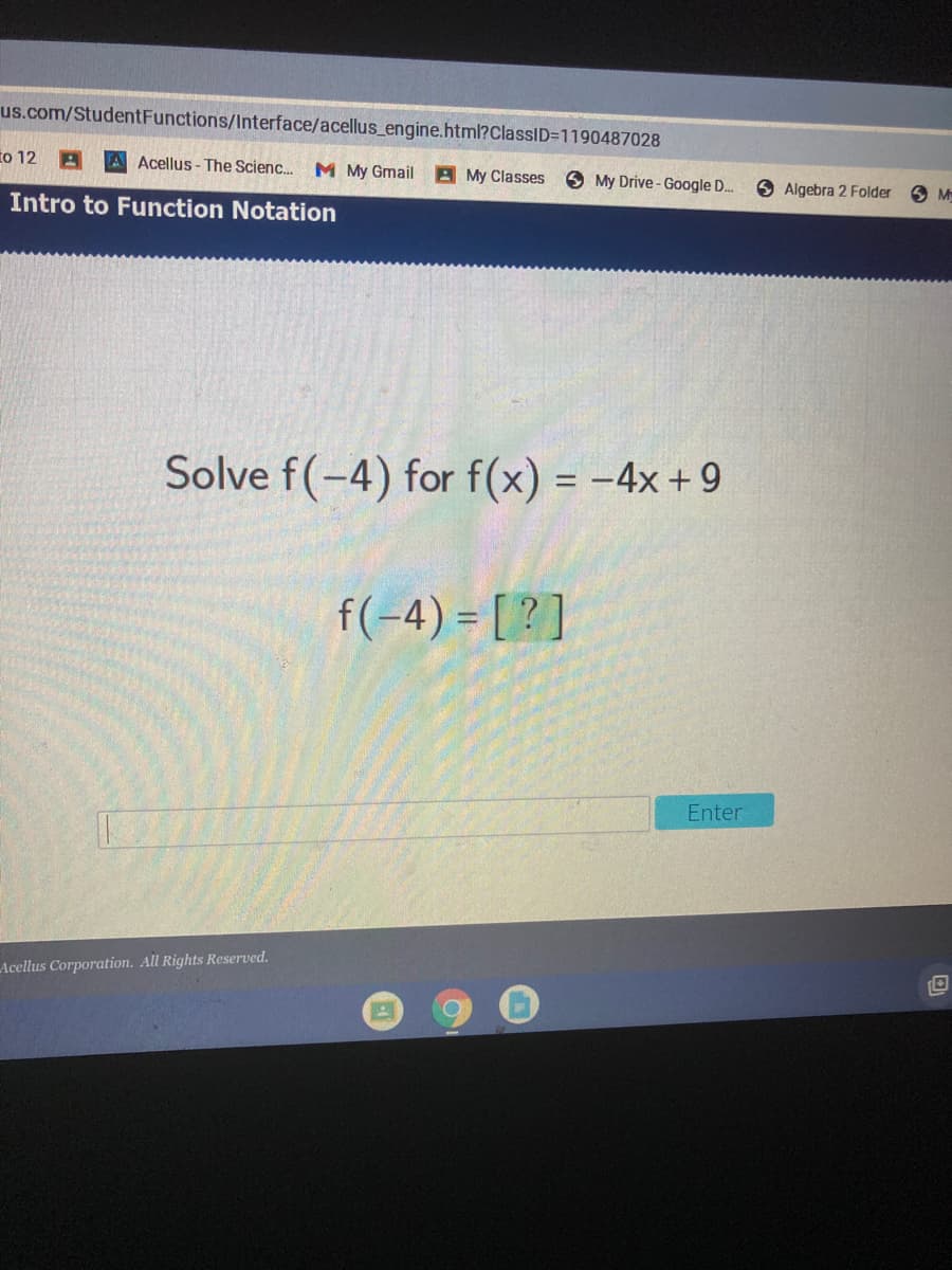 us.com/StudentFunctions/Interface/acellus_engine.html?ClassID=1190487028
to 12 A
A Acellus-The Scienc..
M My Gmail
A My Classes
O My Drive -Google D.
Algebra 2 Folder
M
Intro to Function Notation
Solve f(-4) for f(x) = -4x+9
%3D
f(-4) = [ ? ]
Enter
Acellus Corporation. All Rights Reserved.
