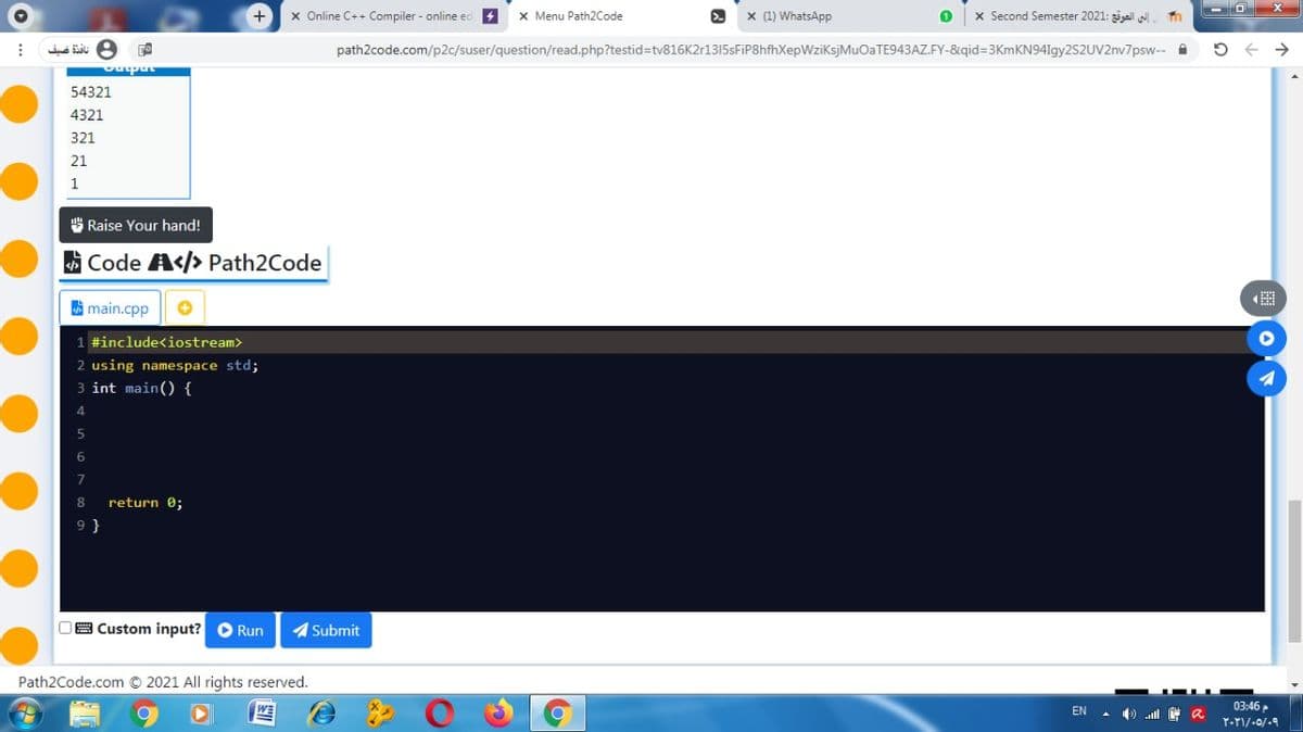 +
x Online C++ Compiler - online ed +
X Menu Path2Code
x (1) WhatsApp
x Second Semester 2021: al
path2code.com/p2c/suser/question/read.php?testid=tv816K2r1315sFiP8hfhXepWziksjMuOaTE943AZ.FY-&qid=3KmKN94Igy2S2UV2nv7psw-- A
upa
54321
4321
321
21
S Raise Your hand!
Code A</> Path2Code
A main.cpp
1 #include<iostream>
2 using namespace std;
3 int main() {
return 0;
OB Custom input? O Run
1 Submit
Path2Code.com © 2021 All rights reserved.
03:46P
EN
) ll a
