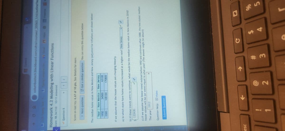 Priv
Ter
Acc
esc
Content
X
columbustech.blackboard.com/ultra/courses/ 20563_1/cl/outline?leg
Typing Lessons | Str. 64 Gmail
t 3:00 Typing Test-T. Typing Les
Homework 4.2 Modeling with Linear Functions
Score: 98.34/110 10/11 answered
https
Freerice W
✔Question 8
<
Score on last try: 6.67 of 10 pts. See Details for more.
> Next question
Get a similar question You can retry this question below
The median home value in New Mexico and New Jersey (adjusted for inflation) are shown below:
Year New Mexico
New Jersey
1950
2000
34500
108100
63100
170800
If we assume that the house values are changing linearly,
a) In which state have home values increased at a higher rate? New Jersey
b) If these trends were to continue, what would be the median home value in New Mexico in 2010?
122820
c) If we assume the linear trend existed before 1950 and continues after 2000, the two states' median
house values will be (or were) equal in what year? (The answer might be absurd)
1912
The year
Question Help: Video
Submit Question
个
->
C
@
2
#3
$
%
4
55