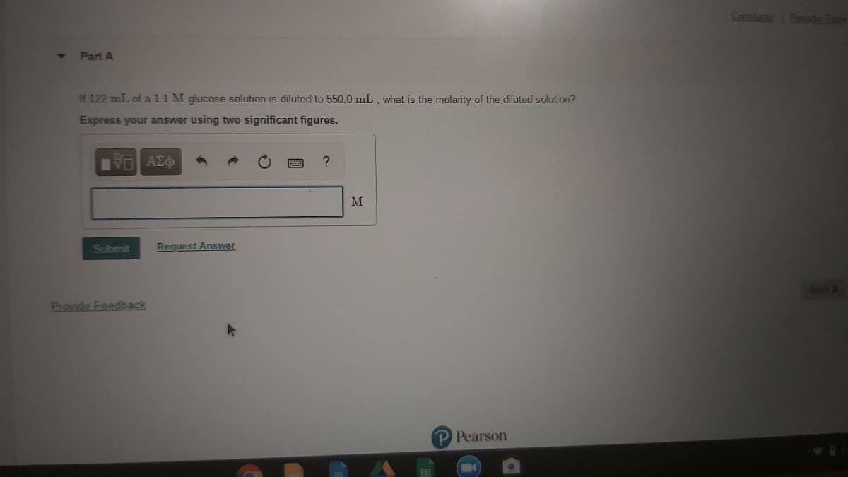 atsPen
Part A
If 122 mL of al1 M glucose solution is diluted to 550.0 mL , what is the molarity of the diluted solution?
Express your answer using two significant figures.
VO AEO
M
Submit
Reguest Answer
Provide Feedback
P Pearson
