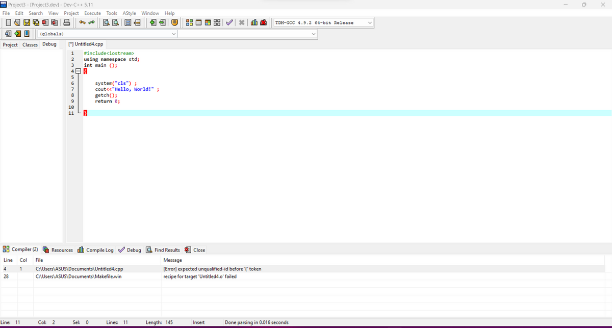 DEProject3 - [Project3.dev] - Dev-C++ 5.11
File Edit Search View Project Execute Tools AStyle Window Help
IN4436 -
DE $ $
JAU (globals)
Project Classes Debug
Compiler (2)
Line
4
28
Col File
1
Line: 11
[*] Untitled4.cpp
1
#include<iostream>
2 using namespace std;
3 int main();
48
5
6
7
8
9
10
11
Col: 2
system("cls");
cout<<"Hello, World!" ;
getch();
return 0;
Resources Compile Log✔✔ Debug Find Results Close
Message
[Error] expected unqualified-id before '{"token
recipe for target 'Untitled4.o' failed
C:\Users\ASUS\Documents\Untitled4.cpp
C:\Users\ASUS\Documents\Makefile.win
Sel: 0
Lines: 11
Length: 145
dh
Insert
TDM-GCC 4.9.2 64-bit Release
Done parsing in 0.016 seconds
0
x
х