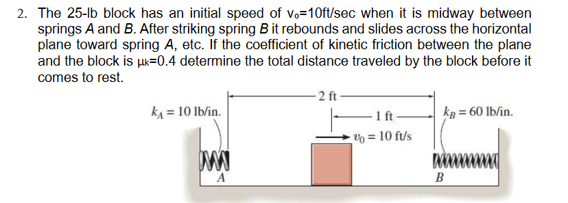 2. The 25-lb block has an initial speed of vo=10ft/sec when it is midway between
springs A and B. After striking spring B it rebounds and slides across the horizontal
plane toward spring A, etc. If the coefficient of kinetic friction between the plane
and the block is μk=0.4 determine the total distance traveled by the block before it
comes to rest.
k₁ = 10 lb/in.
W
A
2 ft
-1 ft
% = 10 ft/s
kB = 60 lb/in.
www
B
