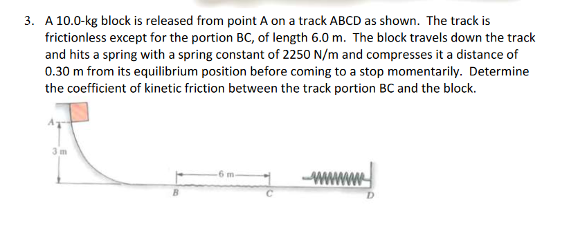 3. A 10.0-kg block is released from point A on a track ABCD as shown. The track is
frictionless except for the portion BC, of length 6.0 m. The block travels down the track
and hits a spring with a spring constant of 2250 N/m and compresses it a distance of
0.30 m from its equilibrium position before coming to a stop momentarily. Determine
the coefficient of kinetic friction between the track portion BC and the block.
3m
6 m-
wwwwwww