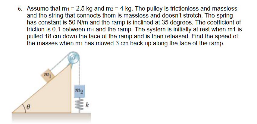 6. Assume that m₁ = 2.5 kg and m2 = 4 kg. The pulley is frictionless and massless
and the string that connects them is massless and doesn't stretch. The spring
has constant is 50 N/m and the ramp is inclined at 35 degrees. The coefficient of
friction is 0.1 between m₁ and the ramp. The system is initially at rest when m1 is
pulled 18 cm down the face of the ramp and is then released. Find the speed of
the masses when m₁ has moved 3 cm back up along the face of the ramp.
0
my
m₂
WW
k
