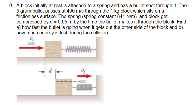 9. A block initially at rest is attached to a spring and has a bullet shot through it. The
5 gram bullet passes at 400 m/s through the 1 kg block which sits on a
frictionless surface. The spring (spring constant 841 N/m) and block get
compressed by d = 0.05 m by the time the bullet makes it through the block. Find
a) how fast the bullet is going when it gets out the other side of the block and b)
how much energy is lost during the collision.
www