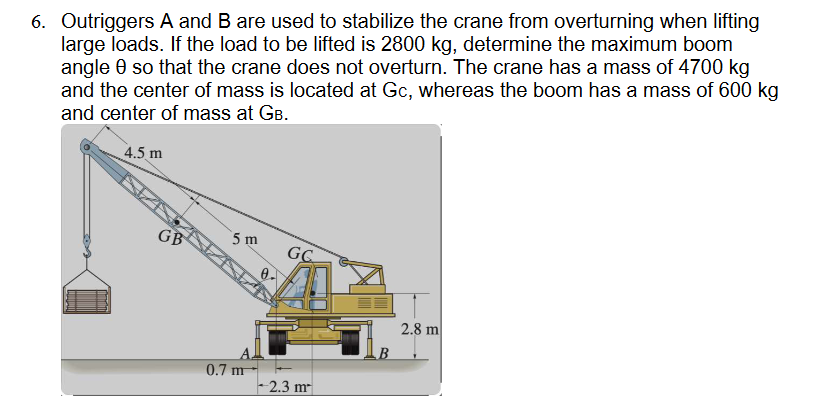 6. Outriggers A and B are used to stabilize the crane from overturning when lifting
large loads. If the load to be lifted is 2800 kg, determine the maximum boom
angle 8 so that the crane does not overturn. The crane has a mass of 4700 kg
and the center of mass is located at Gc, whereas the boom has a mass of 600 kg
and center of mass at GB.
4.5 m
GB
5 m
0.7 m
GG
-2.3 m
B
2.8 m