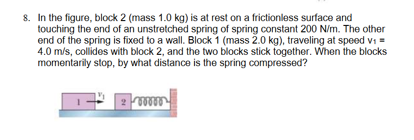8. In the figure, block 2 (mass 1.0 kg) is at rest on a frictionless surface and
touching the end of an unstretched spring of spring constant 200 N/m. The other
end of the spring is fixed to a wall. Block 1 (mass 2.0 kg), traveling at speed v₁ =
4.0 m/s, collides with block 2, and the two blocks stick together. When the blocks
momentarily stop, by what distance is the spring compressed?
200000