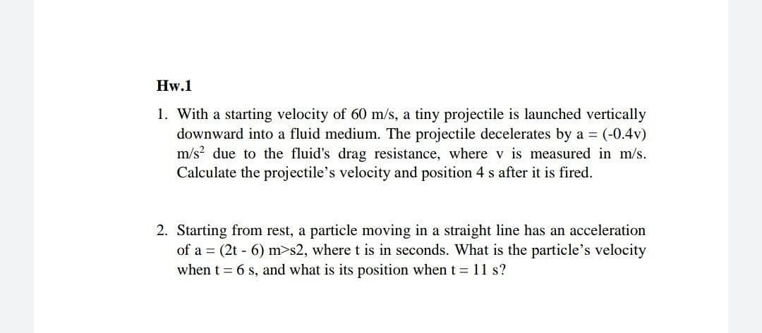 Hw.1
1. With a starting velocity of 60 m/s, a tiny projectile is launched vertically
downward into a fluid medium. The projectile decelerates by a = (-0.4v)
m/s? due to the fluid's drag resistance, where v is measured in m/s.
Calculate the projectile's velocity and position 4 s after it is fired.
2. Starting from rest, a particle moving in a straight line has an acceleration
of a = (2t - 6) m>s2, where t is in seconds. What is the particle's velocity
when t = 6 s, and what is its position when t = 11 s?
