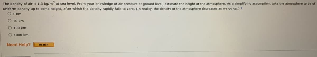 The density of air is 1.3 kg/m at sea level. From your knowledge of air pressure at ground level, estimate the height of the atmosphere. As a simplifying assumption, take the atmosphere to be of
uniform density up to some height, after which the density rapidly falls to zero. (In reality, the density of the atmosphere decreases as we go up.) t
O 1 km
O 10 km
O 100 km
O 1000 km
Need Help?
Read It
