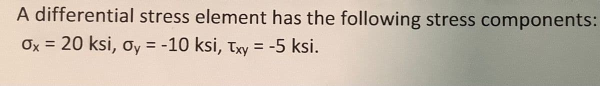 A differential stress element has the following stress components:
Ox = 20 ksi, y = -10 ksi, Txy = -5 ksi.