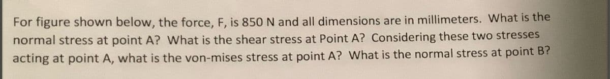 For figure shown below, the force, F, is 850 N and all dimensions are in millimeters. What is the
normal stress at point A? What is the shear stress at Point A? Considering these two stresses
acting at point A, what is the von-mises stress at point A? What is the normal stress at point B?