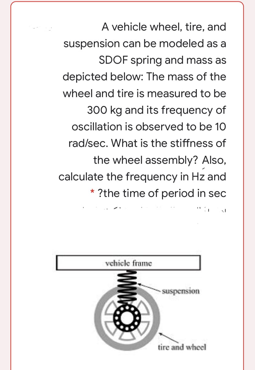 A vehicle wheel, tire, and
suspension can be modeled as a
SDOF spring and mass as
depicted below: The mass of the
wheel and tire is measured to be
300 kg and its frequency of
ocillation is observed to be 10
rad/sec. What is the stiffness of
the wheel assembly? Also,
calculate the frequency in Hz and
?the time of period in sec
vehicle frame
- suspension
tire and wheel
