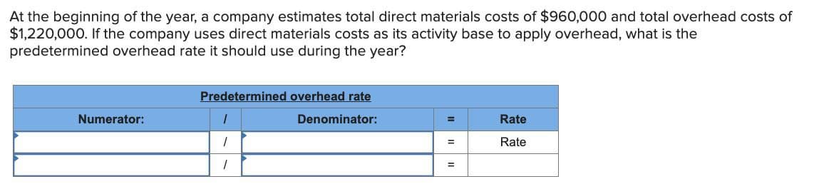 At the beginning of the year, a company estimates total direct materials costs of $960,000 and total overhead costs of
$1,220,000. If the company uses direct materials costs as its activity base to apply overhead, what is the
predetermined overhead rate it should use during the year?
Predetermined overhead rate
Numerator:
1
Denominator:
=
Rate
1
=
Rate
1
=
