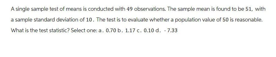 A single sample test of means is conducted with 49 observations. The sample mean is found to be 51, with
a sample standard deviation of 10. The test is to evaluate whether a population value of 50 is reasonable.
What is the test statistic? Select one: a. 0.70 b. 1.17 c. 0.10 d. - 7.33