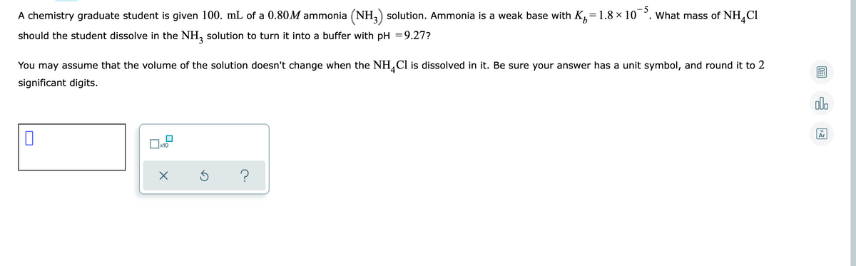 A chemistry graduate student is given 100. mL of a 0.80M ammonia (NH,) solution. Ammonia is a weak base with K,=1.8 × 10 °. What mass of NH,Cl
9.
should the student dissolve in the NH, solution to turn it into a buffer with pH =9.27?
You may assume that the volume of the solution doesn't change when the NH,Cl is dissolved in it. Be sure your answer has a unit symbol, and round it to 2
significant digits.
alo
Ar
x10
