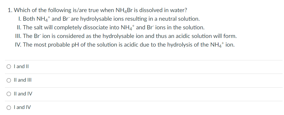 1. Which of the following is/are true when NH4Br is dissolved in water?
1. Both NH4+ and Brare hydrolysable ions resulting in a neutral solution.
II. The salt will completely dissociate into NH4* and Brions in the solution.
III. The Brion is considered as the hydrolysable ion and thus an acidic solution will form.
IV. The most probable pH of the solution is acidic due to the hydrolysis of the NH4+ ion.
O I and II
O II and III
O II and IV
O I and IV