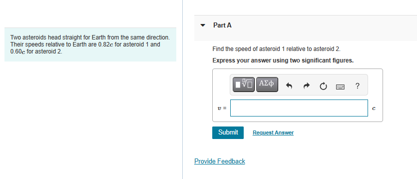 Two asteroids head straight for Earth from the same direction.
Their speeds relative to Earth are 0.82c for asteroid 1 and
0.60c for asteroid 2.
Part A
Find the speed of asteroid 1 relative to asteroid 2.
Express your answer using two significant figures.
[5] ΑΣΦ
V=
Submit
Provide Feedback
Request Answer
?
с