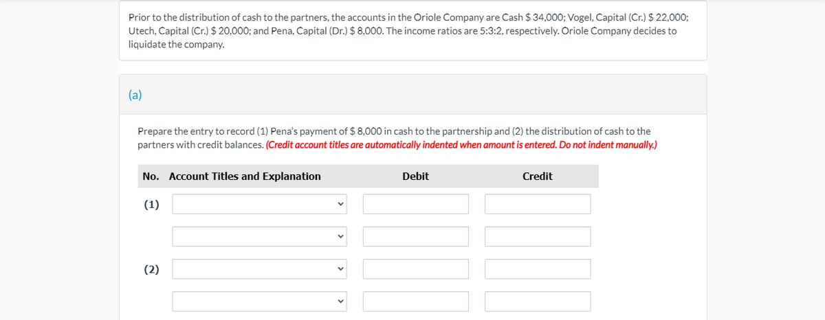 Prior to the distribution of cash to the partners, the accounts in the Oriole Company are Cash $ 34,000; Vogel, Capital (Cr.) $ 22,0003;
Utech, Capital (Cr.) $ 20,000; and Pena, Capital (Dr.) $ 8,000. The income ratios are 5:3:2, respectively. Oriole Company decides to
liquidate the company.
(a)
Prepare the entry to record (1) Pena's payment of $ 8,000 in cash to the partnership and (2) the distribution of cash to the
partners with credit balances. (Credit account titles are automatically indented when amount is entered. Do not indent manually.)
No. Account Titles and Explanation
Debit
Credit
(1)
(2)
