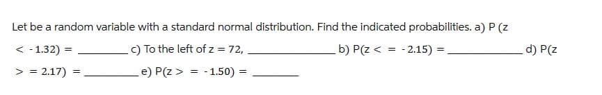 Let be a random variable with a standard normal distribution. Find the indicated probabilities. a) P (z
< -1.32) =
> = 2.17)
=
c) To the left of z = 72,
e) P(z >
=
-1.50) =
b) P(z < =
-2.15)=
d) P(z