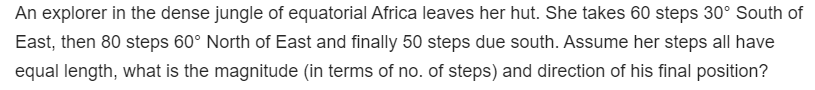 An explorer in the dense jungle of equatorial Africa leaves her hut. She takes 60 steps 30° South of
East, then 80 steps 60° North of East and finally 50 steps due south. Assume her steps all have
equal length, what is the magnitude (in terms of no. of steps) and direction of his final position?
