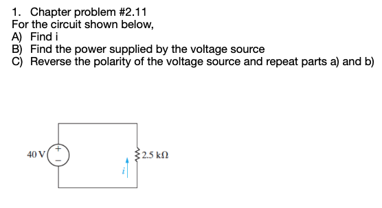1. Chapter problem #2.11
For the circuit shown below,
A) Find i
B) Find the power supplied by the voltage source
C) Reverse the polarity of the voltage source and repeat parts a) and b)
40 V
{2.5 ΚΩ