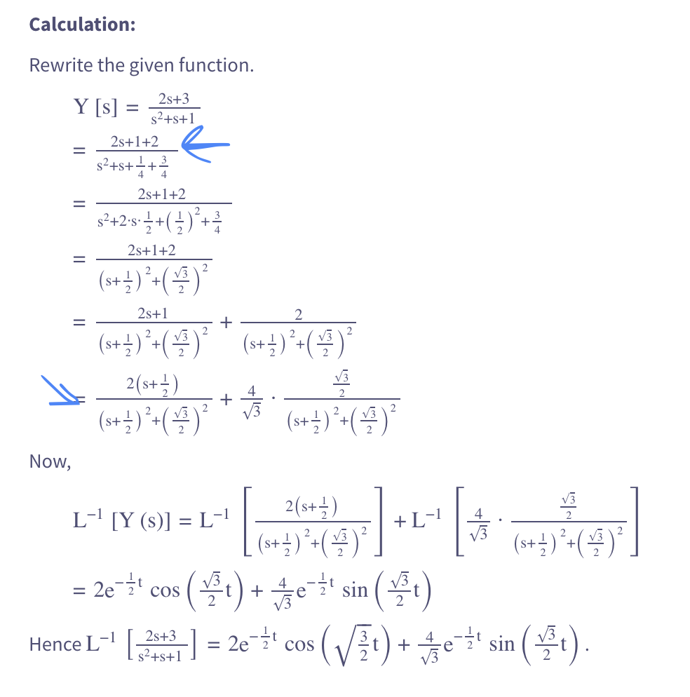 Calculation:
Rewrite the given function.
Y [s]
=
Now,
=
2s+3
s²+s+1
2s+1+2
s²+8+1/+²³/
2s+1+2
s²+2·s · 1/2 + ( - ) ² + ³
2s+1+2
(s+ 12 ) ² + ( +/- ) ²
2s+1
(s++)² + (+)²
+
*
(+)
(s + 1 ) ² + ( √/²³ ) ²
√3
2(s+ -)
+
(s + 1 ) ² + ( √/3³ ) ² (s + 12 ) ² + ( √/3³ ) ²
L-¹ [Y (s)] = L-¹
+
2(s+1)
[ (s+ + ) ² + ( + ³ ) ²
= 2e-¹¹ cos (t) + 4e¯¹ sin(t)
-t
+ L-1
ਜਾਂਦਾ
(s+ + ) ² + ( + ) ²
2s+3
Hence L-¹ [243] = 2e-¹ cos (√t) + ¹ sin(t).
t
s²+s+1