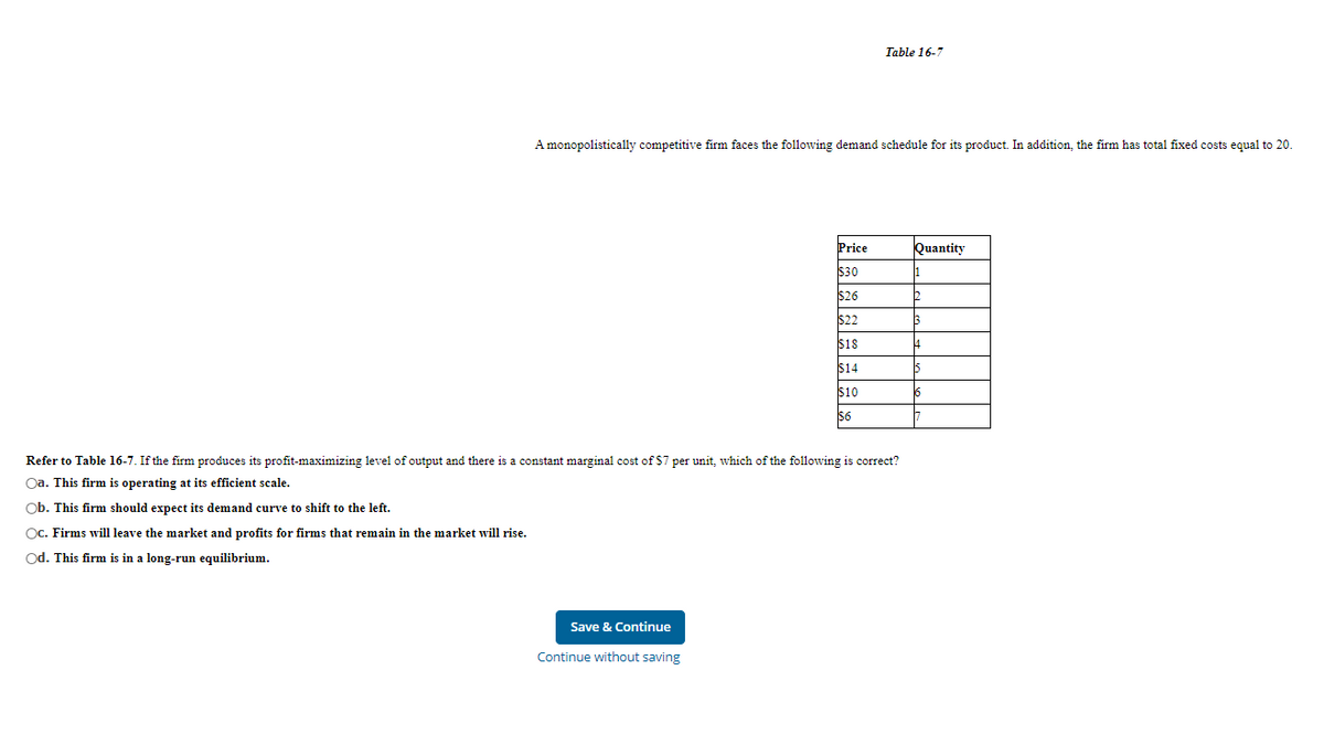 Table 16-7
A monopolistically competitive firm faces the following demand schedule for its product. In addition, the firm has total fixed costs equal to 20.
Price
Quantity
$30
$26
$2
$18
$14
$10
$6
Refer to Table 16-7. If the firm produces its profit-maximizing level of output and there is a constant marginal cost of $7 per unit, which of the following is correct?
Oa. This firm is operating at its efficient scale.
Ob. This firm should expect its demand curve to shift to the left.
Oc. Firms will leave the market and profits for firms that remain in the market will rise.
Od. This firm is in a long-run equilibrium.
Save & Continue
Continue without saving
