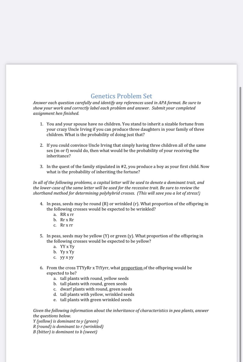 Genetics Problem Set
Answer each question carefully and identify any references used in APA format. Be sure to
show your work and correctly label each problem and answer. Submit your completed
assignment hen finished.
1. You and your spouse have no children. You stand to inherit a sizable fortune from
your crazy Uncle Irving if you can produce three daughters in your family of three
children. What is the probability of doing just that?
2. If you could convince Uncle Irving that simply having three children all of the same
sex (m or f) would do, then what would be the probability of your receiving the
inheritance?
3. In the quest of the family stipulated in #2, you produce a boy as your first child. Now
what is the probability of inheriting the fortune?
In all of the following problems, a capital letter will be used to denote a dominant trait, and
the lower-case of the same letter will be used for the recessive trait. Be sure to review the
shorthand method for determining polyhybrid crosses. (This will save you a lot of stress!)
4. In peas, seeds may be round (R) or wrinkled (r). What proportion of the offspring in
the following crosses would be expected to be wrinkled?
a. RR x rr
b. Rrx Rr
c. Rr x rr
5. In peas, seeds may be yellow (Y) or green (y). What proportion of the offspring in
the following crosses would be expected to be yellow?
а. YҮx Үу
b. Yyx Yу
с. уух уу
6. From the cross TTYyRr x TtYyrr, what proportion of the offspring would be
expected to be?
a. tall plants with round, yellow seeds
b. tall plants with round, green seeds
c. dwarf plants with round, green seeds
d. tall plants with yellow, wrinkled seeds
e. tall plants with green wrinkled seeds
Given the following information about the inheritance of characteristics in pea plants, answer
the questions below.
Y (yellow) is dominant to y (green)
R (round) is dominant to r (wrinkled)
B (bitter) is dominant to b (sweet)
