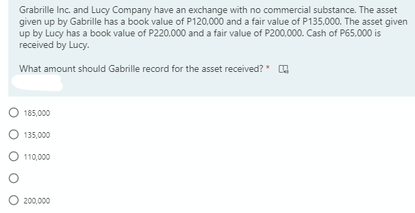 Grabrille Inc. and Lucy Company have an exchange with no commercial substance. The asset
given up by Gabrille has a book value of P120,000 and a fair value of P135,000. The asset given
up by Lucy has a book value of P220,000 and a fair value of P200,000. Cash of P65,000 is
received by Lucy.
What amount should Gabrille record for the asset received? * G
185,000
135,000
110,000
200,000
