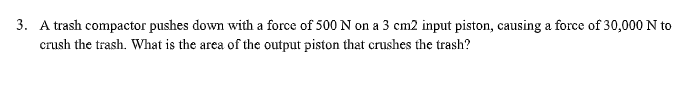 3. A trash compactor pushes down with a force of 500 N on a 3 cm2 input piston, causing a force of 30,000 N to
crush the trash. What is the area of the output piston that crushes the trash?
