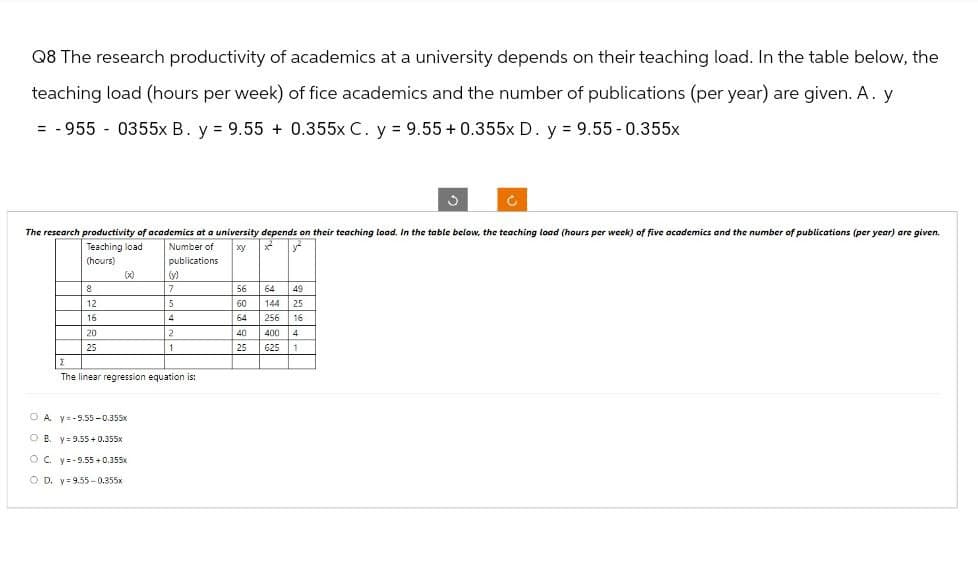 Q8 The research productivity of academics at a university depends on their teaching load. In the table below, the
teaching load (hours per week) of fice academics and the number of publications (per year) are given. A. y
=-955 0355x B. y = 9.55 + 0.355x C. y = 9.55 + 0.355x D. y = 9.55 -0.355x
The research productivity of academics at a university depends on their teaching load. In the table below, the teaching load (hours per week) of five academics and the number of publications (per year) are given.
Teaching load Number of xy x
(hours)
publications
(x)
(y)
8
7
56
64
49
12
5
60
144 25
16
4
64
256 16
20
2
40
400 4
25
1
25
625
1
Σ
The linear regression equation is:
A y=-9.55-0.355x
OB. y 9.55+0.355x
OC. y=-9.55+0.355x
OD. y 9.55-0.355x