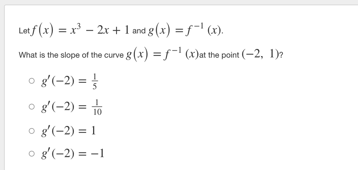 Let f (x) = x³ –
2x + 1 and g (x) =f¯ (x).
What is the slope of the curve g (x) = ƒ¯' (x)at the point (-2, 1)?
o g'(-2) = }
5
o gʻ(-2) = To
1
10
o g'(-2) = 1
g'(-2) = –1
