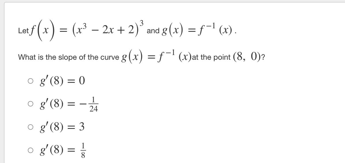 af(x) = (x³ – 2x + 2)³
;3 – 2x + 2)
and g (x) = f¬' (x).
Let f( x
X
What is the slope of the curve g(x)
= f- (x)at the point (8, 0)?
o g'(8) = 0
g' (8)
1
24
o g'(8) = 3
o g'(8) =
1
8.
