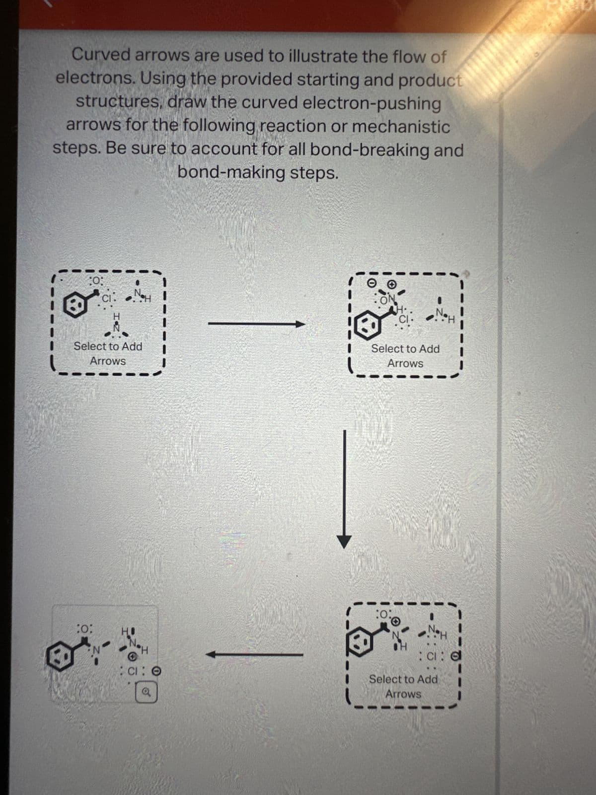 Curved arrows are used to illustrate the flow of
electrons. Using the provided starting and product
structures, draw the curved electron-pushing
arrows for the following reaction or mechanistic
steps. Be sure to account for all bond-breaking and
bond-making steps.
:0;
Select to Add
Arrows
:0:
CI
N
H
S
:CI: O
o
-
H·
CI
Select to Add
Arrows
:0:
CI: d
Select to Add
Arrows